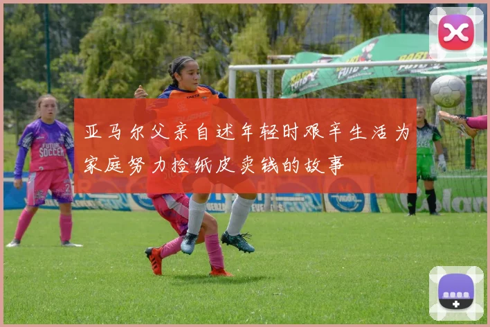 亚马尔父亲自述年轻时艰辛生活为家庭努力捡纸皮卖钱的故事