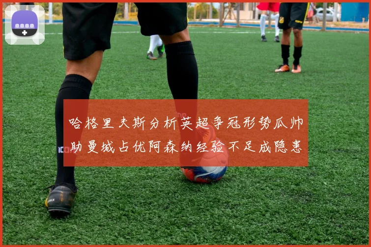哈格里夫斯分析英超争冠形势瓜帅助曼城占优阿森纳经验不足成隐患