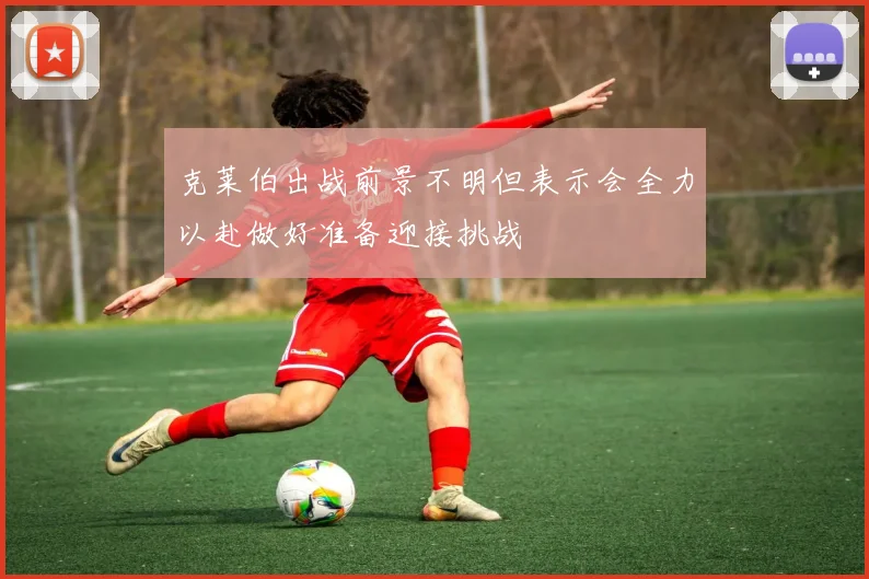 克莱伯出战前景不明但表示会全力以赴做好准备迎接挑战
