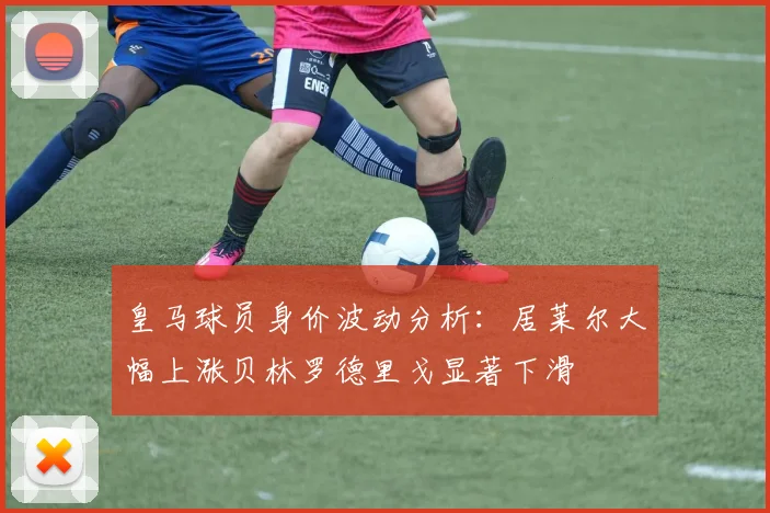 皇马球员身价波动分析：居莱尔大幅上涨贝林罗德里戈显著下滑