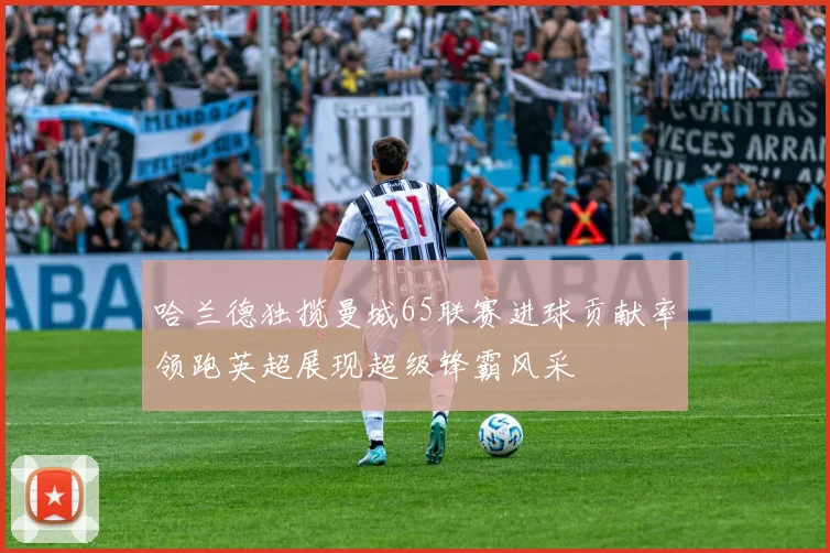哈兰德独揽曼城65联赛进球贡献率领跑英超展现超级锋霸风采