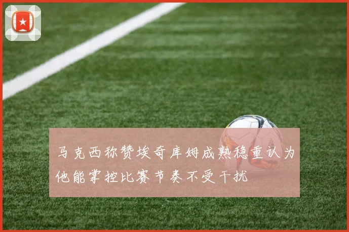 马克西称赞埃奇库姆成熟稳重认为他能掌控比赛节奏不受干扰