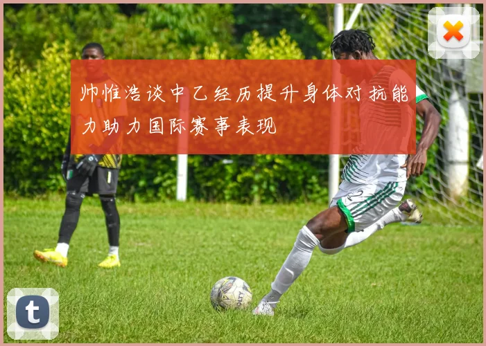 帅惟浩谈中乙经历提升身体对抗能力助力国际赛事表现
