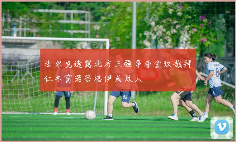 法尔克透露北方三强争夺金玟哉拜仁冬窗若签格伊或放人