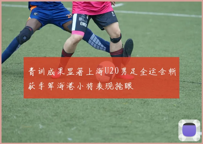 青训成果显著上海U20男足全运会斩获季军海港小将表现抢眼