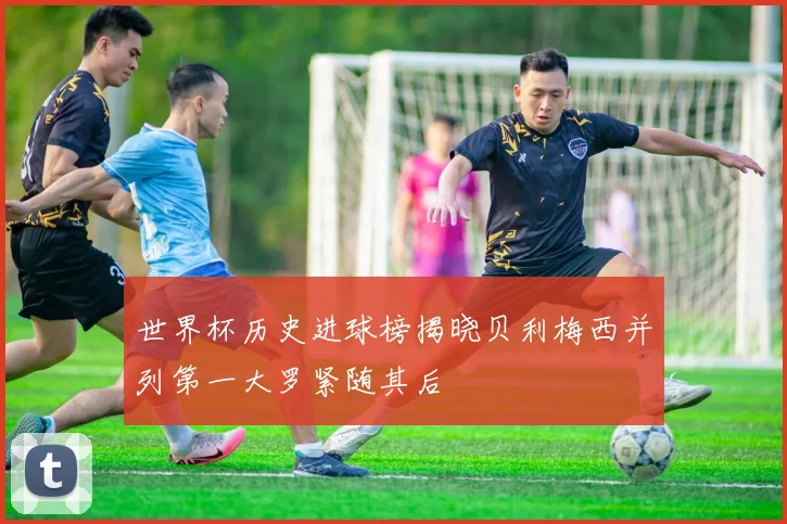 世界杯历史进球榜揭晓贝利梅西并列第一大罗紧随其后