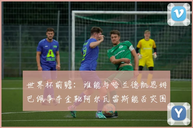 世界杯前瞻：谁能与哈兰德凯恩姆巴佩争夺金靴阿尔瓦雷斯能否突围