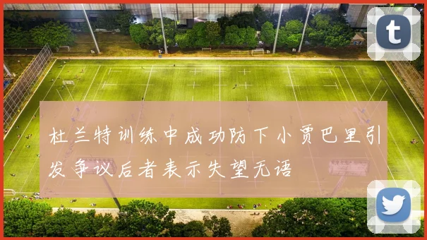 杜兰特训练中成功防下小贾巴里引发争议后者表示失望无语
