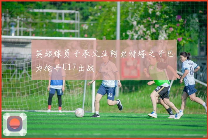 英超球员子承父业阿尔特塔之子已为枪手U17出战