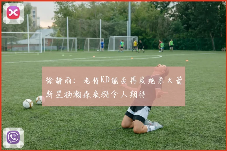 徐静雨：老将KD能否再度绝杀火箭新星杨瀚森表现令人期待