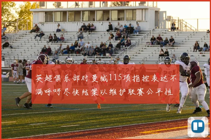 英超俱乐部对曼城115项指控表达不满呼吁尽快结案以维护联赛公平性