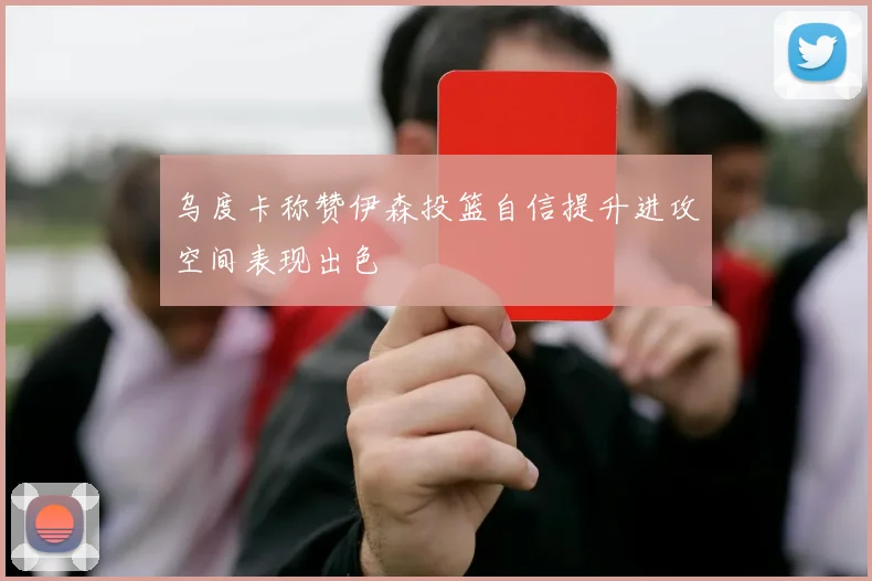 乌度卡称赞伊森投篮自信提升进攻空间表现出色