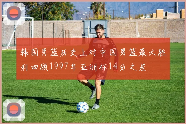 韩国男篮历史上对中国男篮最大胜利回顾1997年亚洲杯14分之差