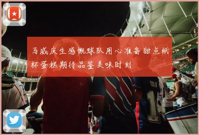 马威庆生感慨球队用心准备甜点纸杯蛋糕期待品鉴美味时刻