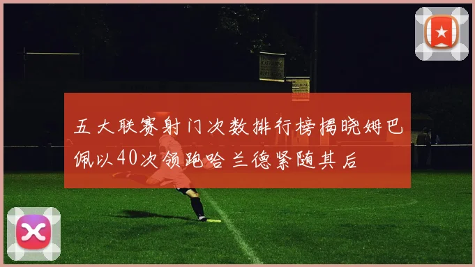 五大联赛射门次数排行榜揭晓姆巴佩以40次领跑哈兰德紧随其后
