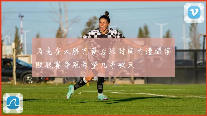马竞在大胜巴萨后短时间内遭遇惨败联赛争冠希望几乎破灭