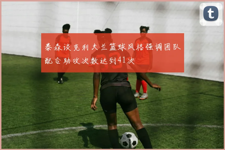 泰森谈克利夫兰篮球风格强调团队配合助攻次数达到41次