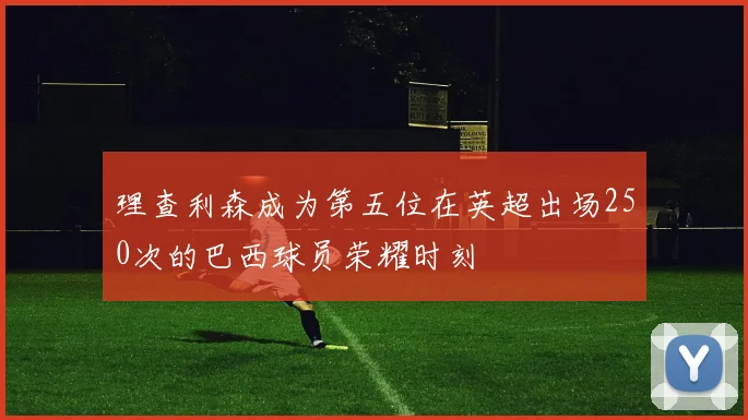 理查利森成为第五位在英超出场250次的巴西球员荣耀时刻