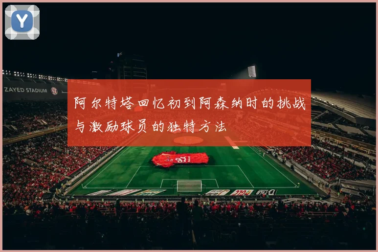 阿尔特塔回忆初到阿森纳时的挑战与激励球员的独特方法