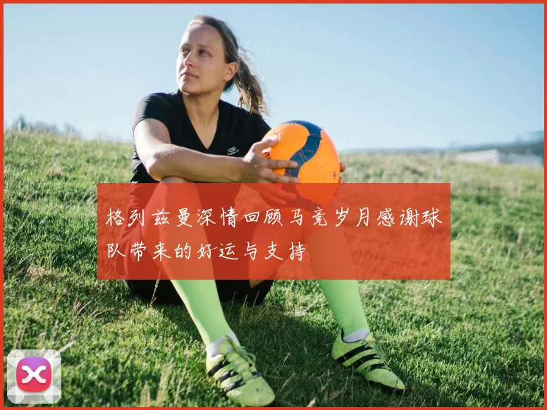 格列兹曼深情回顾马竞岁月感谢球队带来的好运与支持