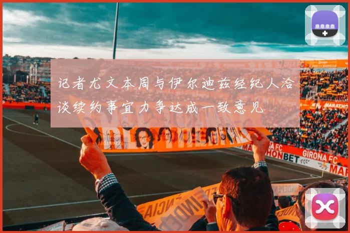记者尤文本周与伊尔迪兹经纪人洽谈续约事宜力争达成一致意见